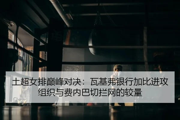 土超女排巅峰对决：瓦基弗银行加比进攻组织与费内巴切拦网的较量